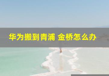 华为搬到青浦 金桥怎么办